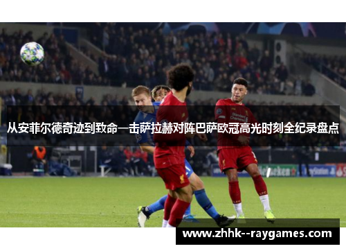 从安菲尔德奇迹到致命一击萨拉赫对阵巴萨欧冠高光时刻全纪录盘点