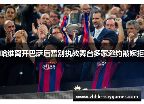 哈维离开巴萨后暂别执教舞台多家邀约被婉拒